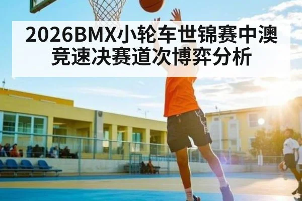 2026BMX小轮车世锦赛中澳竞速决赛道次博弈分析